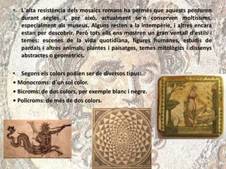 • L´alta resistència dels mosaics romans ha permés que aquests perduren
durant segles i, per això, actualment se´n conserven moltíssims,
especialment als museus. Alguns resten a la intempèrie, i altres encara
estan per descobrir. Però tots ells ens mostren un gran ventall d'estils i
temes: escenes de la vida quotidiana, figures humanes, estudis de
pardals i altres animals, plantes i paisatges, temes mitològics i dissenys
abstractes o geomètrics.
• Segons els colors podien ser de diversos tipus:
• Monocroms: d´un sol color.
• Bicroms: de dos colors, per exemple blanc i negre.
• Policroms: de més de dos colors.
 