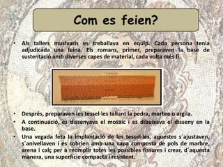 Com es fa?
• Als tallers musivaris es treballava en equip. Cada persona tenia
adjudicada una feina. Els romans, primer, preparaven la base de
sustentació amb diverses capes de material, cada volta més fi.
• Després, preparaven les tessel·les tallant la pedra, marbre o argila.
• A continuació, es dissenyava el mosaic i es dibuixava el disseny en la
base.
• Una vegada feta la implantació de les tessel·les, aquestes s´ajustaven,
s´anivellaven i es cobrien amb una capa composta de pols de marbre,
arena i calç per a reomplir totes les possibles fissures i crear, d´aquesta
manera, una superfície compacta i resistent.
Com es feien?
 