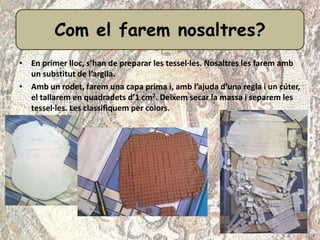• En primer lloc, s’han de preparar les tessel·les. Nosaltres les farem amb
un substitut de l’argila.
• Amb un rodet, farem una capa prima i, amb l’ajuda d’una regla i un cúter,
el tallarem en quadradets d’1 cm2. Deixem secar la massa i separem les
tessel·les. Les classifiquem per colors.
Com el farem nosaltres?
 