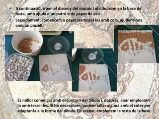 • A continuació, triem el disseny del mosaic i el dibuixem en la base de
fusta, amb ajuda d’un patró o de paper de calc.
• Seguidament, comencem a pegar les tessel·les amb cola, ajudant-nos
amb un pinzell.
• És millor començar amb el contorn del dibuix i, després, anar emplenant-
lo amb tessel·les. Si ho necessitem, podem tallar alguna amb el cúter per
adaptar-la a la forma del dibuix. En acabar, emplenem la resta de la base.
 