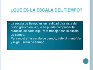  La escala de tiempo es en realidad otra vista del
guión gráfico en la que se puede comprobar la
duración de cada clip. Para trabajar con la escala
de tiempo:
Para mostrar la escala de tiempo, vete al menú Ver
y elige Escala de tiempo.
 