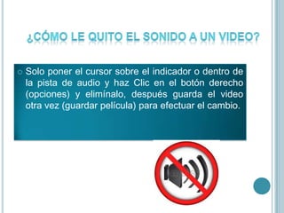  Solo poner el cursor sobre el indicador o dentro de
la pista de audio y haz Clic en el botón derecho
(opciones) y elimínalo, después guarda el video
otra vez (guardar película) para efectuar el cambio.
 