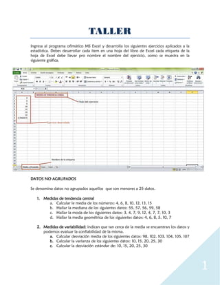 1
TALLER
Ingresa al programa ofimático MS Excel y desarrolla los siguientes ejercicios aplicados a la
estadística. Debes desarrollar cada ítem en una hoja del libro de Excel cada etiqueta de la
hoja de Excel debe llevar pro nombre el nombre del ejercicio, como se muestra en la
siguiente gráfica.
DATOS NO AGRUPADOS
Se denomina datos no agrupados aquellos que son menores a 25 datos.
1. Medidas de tendencia central
a. Calcular le media de los números: 4, 6, 8, 10, 12, 13, 15
b. Hallar la mediana de los siguientes datos: 55, 57, 56, 59, 58
c. Hallar la moda de los siguientes datos: 3, 4, 7, 9, 12, 4, 7, 7, 10, 3
d. Hallar la media geométrica de los siguientes datos: 4, 6, 8, 5, 10, 7
2. Medidas de variabilidad: indican que tan cerca de la media se encuentran los datos y
podemos evaluar la confiabilidad de la misma.
a. Calcular desviación media de los siguientes datos: 98, 102, 103, 104, 105, 107
b. Calcular la varianza de los siguientes datos: 10, 15, 20, 25, 30
c. Calcular la desviación estándar de: 10, 15, 20, 25, 30