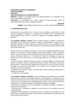 UNIVERSIDAD NACIONAL DE CHIMBORAZO
DIDACTICA GENERAL
TALLER Nº 3
TEMA: METODOLOGIA DE LA ACCIÓN DIDÁCTICA
OBJETIVO.- Establecer los principios general del método didáctico y su implicación en los
procesos de enseñanza-aprendizaje
Instrucciones.- En microgrupos lea el texto, subraye las ideas principales, realice un
organizador gráfico sobre el tema y exponga en plenaria
Bibliografía
MEDINA, Antonio (2002), Didáctica General, 1ra
Edición, editorial PEARSON España
5. ESTRATEGIAS DIDACTICAS.
Son estructuras de actividad en las se hacen reales los objetivos y contenidos, en ellas
incluimos estrategias de enseñanza y estrategias de aprendizaje. Dada la complejidad del
proceso didáctico para facilitar su análisis se agrupan las estrategias didácticas en las
siguientes:
5.1. Estrategias referidas al profesor. Aquí el profesor prepara el contexto o ambiente de
aprendizaje en dos dimensiones: dimensión objetiva, correspondiente al espacio físico y
dimensión subjetiva en la que se diferencia una zona de acción y una zona marginal a la cual
debe llegar el profesor, realizar cambios de lugar en los educandos para ello el profesor debe
moverse por todo el aula.
Deberá informar de los objetivos y conectarlos con los recursos didácticos disponibles y tareas,
además si es necesario se analizan trabajos anteriores para superar errores y aprovechar
aciertos; centrar y mantener la atención dando informaciones novedosas y usando referencias.
Aunque el profesor interviene en la aplicación de todas las estrategias en algunas su
intervención es más directa, estas son las estrategias docentes o de enseñanza entre ellas
tenemos:
- Enseñanza directa o explicita, enseñanza recíproca, a través del diálogo o la discusión entre
profesor y estudiante, la guía de razonamiento donde se realizan interrogantes al estudiante
para ayudarle a construir relaciones lógicas entre la información nueva y la anterior; pero la
estrategia más directamente relacionada con el profesor son las expositivas entre ellas
tenemos el resumen y la repetición.
- Focalización, que consiste en llamar la atención sobre ciertos contenidos fundamentales o
difíciles de comprender.
- La clarificación y las preguntas.
5.2. Estrategias referidas al estudiante. Aquí las estrategias más adecuadas son los modelos
cognitivos que se dividen en estrategias cognitivas y metacognitivas. Las cognitivas son un
conjunto de procesos que facilitan la realización de las tareas intelectuales y las metacognitivas
se sitúan en un nivel superior de la actividad cognitiva es decir es un conocimiento sobre el
conocimiento. En el enfoque cognitivo se ha diseñado las siguientes estrategias:
- Resolución de problemas. En el cual se identifica y comprende el problema, se identifica y
aplica y evalúa una solución.
- Autoinstrucción. El estudiante se capacita en como centrarse en el problema, busca una
solución adecuada.
- Autogestión del aprendizaje. El estudiante controla su conducta de aprendizaje en el se
diferencian tres componentes básicos: el autocontrol, la autoevaluación y el autorrefuerzo. En
ella el profesor aporta recursos.
 