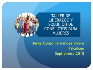 TALLER DE
LIDERAZGO Y
SOLUCION DE
CONFLICTOS PARA
MUJERES
Jorge Alonso Fernández Rivera
Psicólogo
Septiembre 2015
 