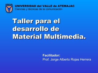 Taller para el desarrollo de Material Multimedia.   Prof. Jorge Alberto Rojas Herrera Ciencias y técnicas de la comunicación UNIVERSIDAD del VALLE de ATEMAJAC Facilitador:   
