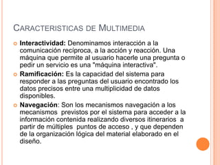 Caracteristicas de MultimediaInteractividad: Denominamos interacción a la comunicación recíproca, a la acción y reacción. Una máquina que permite al usuario hacerle una pregunta o pedir un servicio es una "máquina interactiva". Ramificación: Es la capacidad del sistema para responder a las preguntas del usuario encontrado los datos precisos entre una multiplicidad de datos disponibles.Navegación: Son los mecanismos navegación a los mecanismos  previstos por el sistema para acceder a la información contenida realizando diversos itinerarios  a partir de múltiples  puntos de acceso , y que dependen de la organización lógica del material elaborado en el diseño. 