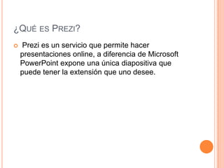 ¿Qué es Prezi? Prezi es un servicio que permite hacer presentaciones online, a diferencia de Microsoft PowerPoint expone una única diapositiva que puede tener la extensión que uno desee.