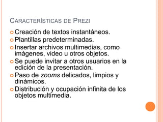 Características de PreziCreación de textos instantáneos.Plantillas predeterminadas.Insertar archivos multimedias, como imágenes, video u otros objetos.Se puede invitar a otros usuarios en la edición de la presentación.Paso de zooms delicados, limpios y dinámicos.Distribución y ocupación infinita de los objetos multimedia.