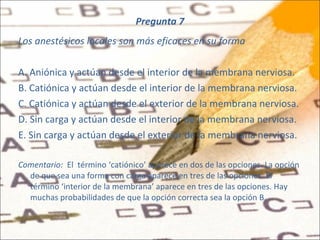 Pregunta 7 Los anestésicos locales son más eficaces en su forma A. Aniónica y actúan desde el interior de la membrana nerviosa. B. Catiónica y actúan desde el interior de la membrana nerviosa. C. Catiónica y actúan desde el exterior de la membrana nerviosa. D. Sin carga y actúan desde el interior de la membrana nerviosa. E. Sin carga y actúan desde el exterior de la membrana nerviosa. Comentario:  El   término ‘catiónico’ aparece en dos de las opciones. La opción de que sea una forma con carga aparece en tres de las opciones. El término ‘interior de la membrana’ aparece en tres de las opciones. Hay muchas probabilidades de que la opción correcta sea la opción B. 