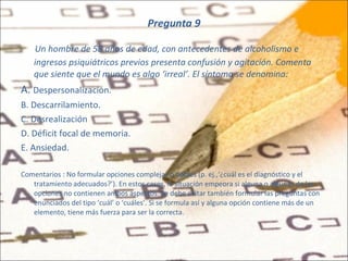 Pregunta 9 Un hombre de 58 años de edad, con antecedentes de alcoholismo e ingresos psiquiátricos previos presenta confusión y agitación. Comenta que siente que el mundo es algo ‘irreal’. El síntoma se denomina: A.  Despersonalización. B. Descarrilamiento. C. Desrealización D. Déficit focal de memoria. E. Ansiedad. Comentarios : No formular opciones complejas o dobles (p. ej.,‘¿cuál es el diagnóstico y el tratamiento adecuados?’). En estos casos, la situación empeora si alguna o algunas de las opciones no contienen ambos aspectos. Se debe evitar también formular las preguntas con enunciados del tipo ‘cuál’ o ‘cuáles’. Si se formula así y alguna opción contiene más de un elemento, tiene más fuerza para ser la correcta. 