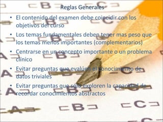 Reglas Generales El contenido del examen debe coincidir con los objetivos del curso Los temas fundamentales deben tener mas peso que los temas menos importantes (complementarios) Centrarse en un concepto importante o un problema clínico Evitar preguntas que evalúen el conocimiento de datos triviales Evitar preguntas que sólo exploren la capacidad de recordar conocimientos abstractos  