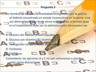 Pregunta 3 Un hombre de 60 años es trasladado a urgencias por la policía, al haberlo encontrado en estado inconsciente en la acera. Una vez determinado que la vía aérea está abierta, el primer paso en el tratamiento debe ser la administración intravenosa de:   A. Examen del líquido cefalorraquídeo. B. Glucosa con vitamina B1 (tiamina). C. Tomografía computarizada de la cabeza. D. Fenitoína. E. Diacepam. Comentario:  las opciones A y C no son coherentes y pierden valor como distractores 