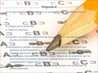 Pregunta 4 En un esguince de tobillo, colocaremos un vendaje desde el muslo hacia el pie en: A. … B. … C. … D. Ninguna de las anteriores E. Todas las anteriores Comentario:  no utilizar las expresiones de las opciones D y E; en caso de utilizarlas, hacerlo en el orden correcto.   Generalmente es posible reemplazar ‘ninguna de las anteriores’ por un ítem que signifique aproximadamente lo mismo pero que sea más específico. Por ejemplo, en una pregunta que solicita al estudiante que especifique ‘el tratamiento farmacológico más adecuado’, si se reemplaza ‘ninguna de las anteriores’ por ‘en este momento no se deben administrar medicamentos se eliminará la ambigüedad de ‘ninguna de las anteriores’.  Si utiliza ‘todas las anteriores son ciertas’ y todas las opciones son semejantes, se pierde efectividad. 