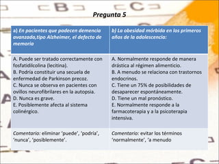 Pregunta 5 a)  En pacientes que padecen demencia avanzada,tipo Alzheimer, el defecto de memoria  b) La obesidad mórbida en los primeros años de la adolescencia: A. Puede ser tratado correctamente con fosfatidilcolina (lecitina). B. Podría constituir una secuela de enfermedad de Parkinson precoz. C. Nunca se observa en pacientes con ovillos neurofibrilares en la autopsia. D. Nunca es grave. E. Posiblemente afecta al sistema colinérgico. A. Normalmente responde de manera drástica al régimen alimenticio. B. A menudo se relaciona con trastornos endocrinos. C. Tiene un 75% de posibilidades de desaparecer espontáneamente. D. Tiene un mal pronóstico. E. Normalmente responde a la farmacoterapia y a la psicoterapia intensiva. Comentario:  eliminar ‘puede’, ‘podría’, ‘nunca’, ‘posiblemente’. Comentario:  evitar los términos ‘normalmente’, ‘a menudo 