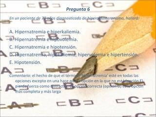 Pregunta 6 En un paciente de 70 años diagnosticado de hiperaldosteronismo, hallará: A. Hipernatremia e hiperkaliemia. B. Hipernatremia e hipovolemia. C. Hipernatremia e hipotensión. D. Hipernatremia, hipokaliemia, hipervolemia e hipertensión. E. Hipotensión. Comentario:  el hecho de que el término ‘hipernatremia’ esté en todas las opciones excepto en una hace que la opción en la que no está (opción E) pierda fuerza como distractor. La opción correcta (opción D) es la opción más completa y más larga   