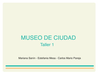 MUSEO DE CIUDAD
                  Taller 1


Mariana Sanín - Estefania Mesa - Carlos Mario Pareja
 