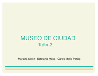 MUSEO DE CIUDAD
                Taller 2


Mariana Sanín - Estefania Mesa - Carlos Mario Pareja
 