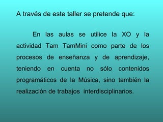 A través de este taller se pretende que:  En las aulas se utilice la XO y la actividad Tam TamMini como parte de los procesos de enseñanza y de  aprendizaje, teniendo en cuenta no sólo contenidos programáticos de la Música, sino también la realización de trabajos  interdisciplinarios. 