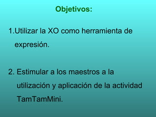 Objetivos: 1.Utilizar la XO como herramienta de  expresión. 2. Estimular a los maestros a la  utilización y aplicación de la actividad TamTamMini. 