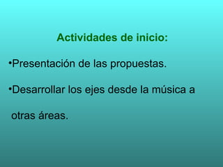 Actividades de inicio: Presentación de las propuestas. Desarrollar los ejes desde la música a  otras áreas. 