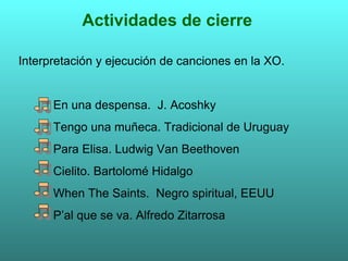 Actividades de cierre Interpretación y ejecución de canciones en la XO. En una despensa.  J. Acoshky Tengo una muñeca. Tradicional de Uruguay Para Elisa. Ludwig Van Beethoven Cielito. Bartolomé Hidalgo When The Saints.  Negro spiritual, EEUU P’al que se va. Alfredo Zitarrosa 