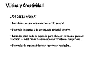 Música y Creatividad.
¿POR QUÉ LA MÚSICA?
+ Importancia de una formación y desarrollo integral.
+ Desarrollo intelectual y del aprendizaje, sensorial, auditivo.
+ La música como medio de expresión, para alcanzar autonomía personal,
favorecer la socialización y comunicación no verbal con otras personas.
+ Desarrollar la capacidad de crear, improvisar, manipular…

 