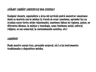 ¿CÓMO? ¿QUIÉN? ¿NECESITAS UNA EXCUSA?
Cualquier docente, especialista y área del currículo podrá encontrar conexiones
desde su materia con la música (a través de crear canciones, aprender las ya
creadas cuyos textos están relacionados, canciones típicas de regiones, paises, en
diferentes idiomas, la música y tecnología, como fenómeno social, cultural,
religioso, su uso comercial, la contaminación acústica, etc.)
¿MEDIOS?
Desde nuestro cuerpo (voz, percusión corporal, etc.) a los instrumentos
tradicionales y dispositivos móviles.

 