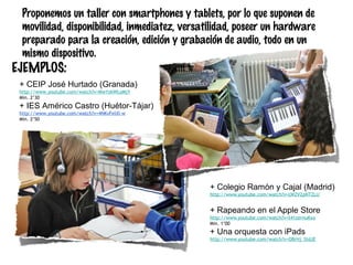 Proponemos un taller con smartphones y tablets, por lo que suponen de
movilidad, disponibilidad, inmediatez, versatilidad, poseer un hardware
preparado para la creación, edición y grabación de audio, todo en un
mismo dispositivo.

EJEMPLOS:

+ CEIP José Hurtado (Granada)
http://www.youtube.com/watch?v=MwYzkWLoMjY
Min. 2’30

+ IES Américo Castro (Huétor-Tájar)
http://www.youtube.com/watch?v=4NKvFelXl-w
Min. 2’50

+ Colegio Ramón y Cajal (Madrid)
http://www.youtube.com/watch?v=LWZV2pNTZLU

+ Rapeando en el Apple Store
http://www.youtube.com/watch?v=t41zernuKxo
Min. 1’00

+ Una orquesta con iPads
http://www.youtube.com/watch?v=OBrHj_StdJE

 