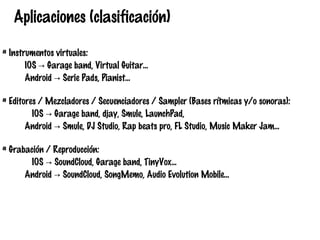 Aplicaciones (clasificación)
# Instrumentos virtuales:
IOS → Garage band, Virtual Guitar…
Android → Serie Pads, Pianist...
# Editores / Mezcladores / Secuenciadores / Sampler (Bases rítmicas y/o sonoras):
IOS → Garage band, djay, Smule, LaunchPad,
Android → Smule, DJ Studio, Rap beats pro, FL Studio, Music Maker Jam...
# Grabación / Reproducción:
IOS → SoundCloud, Garage band, TinyVox...
Android → SoundCloud, SongMemo, Audio Evolution Mobile...

 