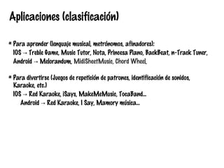 Aplicaciones (clasificación)
# Para aprender (lenguaje musical, metrónomos, afinadores):
IOS → Treble Game, Music Tutor, Nota, Princesa Piano, BackBeat, n-Track Tuner,
Android → Melorandum, MidiSheetMusic, Chord Wheel,
# Para divertirse (Juegos de repetición de patrones, identificación de sonidos,
Karaoke, etc.)
IOS → Red Karaoke, iSays, MakeMeMusic, TocaBand...
Android → Red Karaoke, I Say, Mamory música...

 