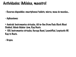 Actividades: ¡Música, maestro!
- Recursos disponibles: smartphones/tablets, micros, mesa de mezclas…
- Aplicaciones:
+ Android: Instrumentos virtuales, All-in-One Drum Pads (Dark Blood
Studios), Music Maker Jam, Rap Beats.
+ IOS: Instrumentos virtuales, Garage Band, LaunchPad, Looptastic HD,
Rap to Beats.
- Grupos.

 