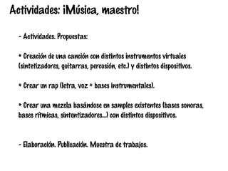 Actividades: ¡Música, maestro!
- Actividades. Propuestas:
+ Creación de una canción con distintos instrumentos virtuales
(sintetizadores, guitarras, percusión, etc.) y distintos dispositivos.
+ Crear un rap (letra, voz + bases instrumentales).
+ Crear una mezcla basándose en samples existentes (bases sonoras,
bases rítmicas, sintentizadores...) con distintos dispositivos.

- Elaboración. Publicación. Muestra de trabajos.

 