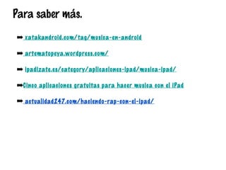 Para saber más.
➡ xatakandroid.com/tag/musica-en-android
➡ artematopeya.wordpress.com/
➡ ipadizate.es/category/aplicaciones-ipad/musica-ipad/
➡Cinco

aplicaciones gratuitas para hacer musica con el iPad

➡ actualidad247.com/haciendo-rap-con-el-ipad/

 