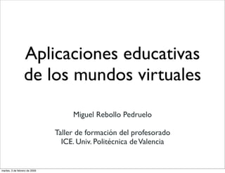 Aplicaciones educativas
                  de los mundos virtuales
                                    Miguel Rebollo Pedruelo

                               Taller de formación del profesorado
                                 ICE. Univ. Politécnica de Valencia


martes, 3 de febrero de 2009
 