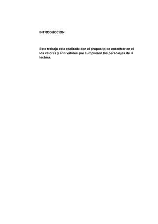 INTRODUCCION




Este trabajo esta realizado con el propósito de encontrar en el
los valores y anti valores que cumplieron los personajes de la
lectura.
 