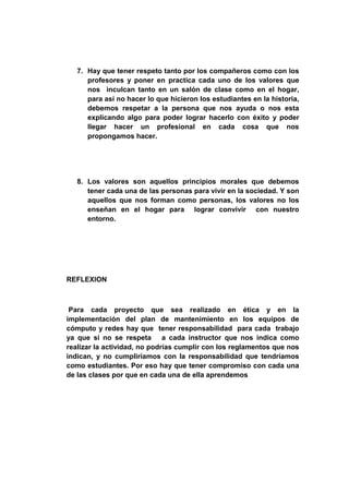 7. Hay que tener respeto tanto por los compañeros como con los
      profesores y poner en practica cada uno de los valores que
      nos inculcan tanto en un salón de clase como en el hogar,
      para así no hacer lo que hicieron los estudiantes en la historia,
      debemos respetar a la persona que nos ayuda o nos esta
      explicando algo para poder lograr hacerlo con éxito y poder
      llegar hacer un profesional en cada cosa que nos
      propongamos hacer.




   8. Los valores son aquellos principios morales que debemos
      tener cada una de las personas para vivir en la sociedad. Y son
      aquellos que nos forman como personas, los valores no los
      enseñan en el hogar para lograr convivir con nuestro
      entorno.




REFLEXION



 Para cada proyecto que sea realizado en ética y en la
implementación del plan de mantenimiento en los equipos de
cómputo y redes hay que tener responsabilidad para cada trabajo
ya que si no se respeta a cada instructor que nos indica como
realizar la actividad, no podrías cumplir con los reglamentos que nos
indican, y no cumpliríamos con la responsabilidad que tendríamos
como estudiantes. Por eso hay que tener compromiso con cada una
de las clases por que en cada una de ella aprendemos
 