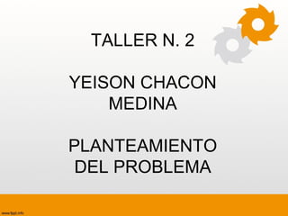 TALLER N. 2
YEISON CHACON
MEDINA
PLANTEAMIENTO
DEL PROBLEMA
 
