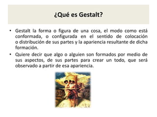 ¿Qué es Gestalt?
• Gestalt la forma o figura de una cosa, el modo como está
conformada, o configurada en el sentido de colocación
o distribución de sus partes y la apariencia resultante de dicha
formación.
• Quiere decir que algo o alguien son formados por medio de
sus aspectos, de sus partes para crear un todo, que será
observado a partir de esa apariencia.
 