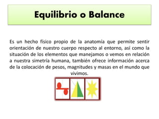 Equilibrio o Balance
Es un hecho físico propio de la anatomía que permite sentir
orientación de nuestro cuerpo respecto al entorno, así como la
situación de los elementos que manejamos o vemos en relación
a nuestra simetría humana, también ofrece información acerca
de la colocación de pesos, magnitudes y masas en el mundo que
vivimos.
 