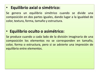 • Equilibrio axial o simétrico:
Se genera un equilibrio simétrico cuando se divide una
composición en dos partes iguales, dando lugar a la igualdad de
color, textura, forma, tamaño y estructura.
• Equilibrio oculto o asimétrico:
Se produce cuando a cada lado de la división imaginaria de una
composición los elementos no se corresponden en tamaño,
color, forma o estructura, pero si se advierte una impresión de
equilibrio entre elementos.
 