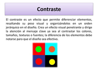 Contraste
El contraste es un efecto que permite diferenciar elementos,
resaltando su peso visual y organizándolos en un orden
jerárquico en el diseño. Crea un efecto visual penetrante y dirige
la atención al mensaje clave ya sea al contrastar los colores,
tamaños, texturas o fuentes; la diferencia de los elementos debe
notarse para que el diseño sea efectivo.
 
