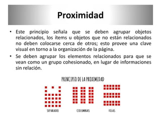 Proximidad
• Este principio señala que se deben agrupar objetos
relacionados, los ítems u objetos que no están relacionados
no deben colocarse cerca de otros; esto provee una clave
visual en torno a la organización de la página.
• Se deben agrupar los elementos relacionados para que se
vean como un grupo cohesionado, en lugar de informaciones
sin relación.
 