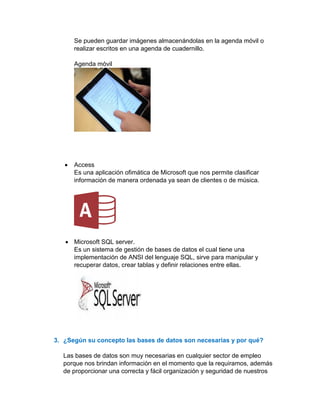 Se pueden guardar imágenes almacenándolas en la agenda móvil o
realizar escritos en una agenda de cuadernillo.
Agenda móvil
• Access
Es una aplicación ofimática de Microsoft que nos permite clasificar
información de manera ordenada ya sean de clientes o de música.
• Microsoft SQL server.
Es un sistema de gestión de bases de datos el cual tiene una
implementación de ANSI del lenguaje SQL, sirve para manipular y
recuperar datos, crear tablas y definir relaciones entre ellas.
3. ¿Según su concepto las bases de datos son necesarias y por qué?
Las bases de datos son muy necesarias en cualquier sector de empleo
porque nos brindan información en el momento que la requiramos, además
de proporcionar una correcta y fácil organización y seguridad de nuestros
 