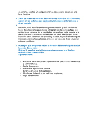 documentos y datos. En cualquier empresa es necesario contar con una
base de datos.
4. Antes de existir las bases de datos cuál cree usted que era la falla más
grande en los sistemas que estaban implementados anteriormente y
de un ejemplo.
5.
Desde mi punto de vista la falla más grande antes de que se crearan las
bases de datos era la redundancia e inconsistencia en los datos; ese
problema era frecuente por la cantidad de personal que podía manejar una
plataforma en la que estaban almacenados los datos. Por ejemplo: en un
Banco los datos tienen que ser precisos y exactos, no puede existir ninguna
inconsistencia ni datos duplicados, entonces las bases de datos solucionan
este gran problema.
6. Investigue que programas hay en el mercado actualmente para realizar
bases de datos, como
Mínimo 10 y realice una tabla comparativa con cada uno de ellos,
teniendo como referencia los
Siguientes ítem:
• Hardware necesario para su implementación (Disco Duro, Procesador
y Memoria RAM).
• Fecha de creación.
• Número de registros que soporta.
• Empresa creadora de la aplicación.
• El software de la aplicación es libre o propietario.
• Logo de la empresa
 
