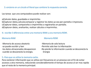 3.-encierre en un circulo el literal que contiene la respuesta correcta

Las tareas que una computadora puede realizar son:

a)Calcular datos, guardados e imprimirlos
b)Capturar datos,calcular,comparar y registrar los datos ya sea por pantalla e impresora.
c)Capturar datos, compararlos e imprimirlos o registrarlos en pantalla.
d)Capturar datos, analizarlos, realizar cálculos e imprimirlos.

4.- escribe 3 diferencias entre una memoria RAM y una memoria ROM.

Memoria RAM                                    Memoria ROM

-Memoria de acceso aleatorio                -Memoria de solo lectura
-se puede escribir y leer                  -Permite solo leer la información
-los datos almacenados desaparecen         -No pierde la información cuando se desconecta la
 cuando se desconecta la energía.            Energia

5.-Para que se utiliza la memoria cache.
Para contener información que se utiliza con frecuencia en un proceso con el fin de evitar
accesos a otra memoria, reduciendo considerablemente el tiempo de acceso al ser mas rapida
que el resto de la memoria principal.
 