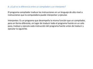 8.-¿Cuál es la diferencia entre un compilador y un interprete?

El programa compilador traduce las instrucciones en un lenguaje de alto nivel a
instrucciones que la computadora puede interpretar y ejecutar.

Interpretes: Es un programa que desempeña la misma función que un compilador,
pero en forma diferente, en lugar de traducir todo el programa fuente en un solo
paso, traduce y ejecuta cada instrucción del programa fuente antes de traducir y
ejecutar la siguiente.
 