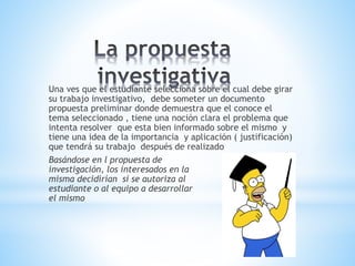 Una ves que el estudiante selecciona sobre el cual debe girar
su trabajo investigativo, debe someter un documento
propuesta preliminar donde demuestra que el conoce el
tema seleccionado , tiene una noción clara el problema que
intenta resolver que esta bien informado sobre el mismo y
tiene una idea de la importancia y aplicación ( justificación)
que tendrá su trabajo después de realizado
Basándose en l propuesta de
investigación, los interesados en la
misma decidirían si se autoriza al
estudiante o al equipo a desarrollar
el mismo
 