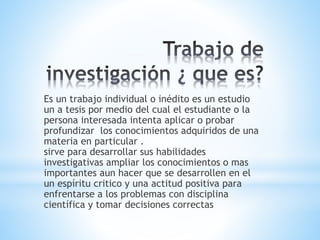 Es un trabajo individual o inédito es un estudio
un a tesis por medio del cual el estudiante o la
persona interesada intenta aplicar o probar
profundizar los conocimientos adquiridos de una
materia en particular .
sirve para desarrollar sus habilidades
investigativas ampliar los conocimientos o mas
importantes aun hacer que se desarrollen en el
un espíritu critico y una actitud positiva para
enfrentarse a los problemas con disciplina
científica y tomar decisiones correctas
 