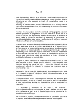 Taller n°1


1. con el paso del tiempo, el avance de las tecnologías y el mejoramiento del manejo de la
   información en las diferentes entidades empresariales, el uso del computador aumento
   abismalmente para evitar la perdida, la entropía y la inseguridad del manejo de la
   información.
   Por esto y de la misma forma a medida que se incursiono el uso del computador se
   fueron creando programas capacitados para el buen manejo de la información y con esto
   del mismo computador.

     Fue en ese momento cuando se crearon los sistemas de archivos: programas hechos en
     diferentes plataformas de programación los cuales optimizan el bueno uso de la
     información, pero con este se presentaron problema de un índole que no se veían en el
     anterior manejo de información, pues fueron los aislamientos de los programa y la
     inconsistencia de los datos lo que llevaron a que los sistemas de archivos no era lo mas
     indicado para optimizar correctamente los datos.

     De allí se creo la necesidad de inventar un sistema capaz de corregir los errores del
     pasado, llevando a la seguridad, la consistencia y confiabilidad de los datos a un nuevo
     nivel para aumentar su productividad, a este nuevo sistema se le llamo base de datos:
     Es una colección de datos almacenados de una manera permanente, que puede ser
     compartidos y usados con variados propósitos por múltiples usuarios, con estos también
     se crearon los SGBD los cuales eran los encargados de intermediar entre el usuario y la
     base de datos, dejándole así menos responsabilidades al usuario y facilitando la
     administración de los datos en la base de datos.

2. se requiere un sistema administrador de datos cuando el usuario de una base de datos
   desea interactuar de forma confiable sin preocuparse por los procedimientos o las
   estructuras internas que tendría que crear y para poder manipularla de forma
   correctamente, agilizando la interacción y mejorando los mecanismos para la
   comunicación con esta.

3.    Se define una base de datos como una seria de datos organizados y relacionados entre
     si, los cuales son recolectados y explotados por los sistemas de información de una
     empresa o negocio particular.

4. El manejo de los datos en base a archivos presenta limitaciones muy importantes, para
   el desarrollo rápido y eficiente de los mismos, así como en su operación. La operación
   de estos sistemas ofreció (y ofrece aún) limitaciones que provocan problemas en su
   implantación:

         La separación y aislamiento de los datos y los programas
     *Cada programa mantiene su propio conjunto de datos a mantener y a utilizar. Esto
     provoca la creación de “islas”, donde los datos se manejan aislados, limitados en el uso
     a los sistemas que los definieron.

     *Los usuarios de un programa pueden no estar consientes de que los datos que usan en
     su programa, pudieran estar repetidos y estar siendo usados en otros programas.
 